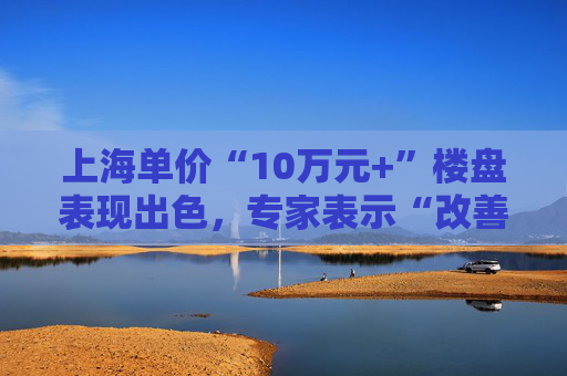 上海单价“10万元+”楼盘表现出色，专家表示“改善型买家对未来市场有信心”