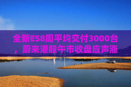 全新ES8周平均交付3000台，蔚来港股午市收盘应声涨近7%