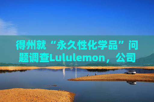 得州就“永久性化学品”问题调查Lululemon，公司称已停止使用