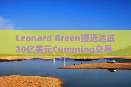 Leonard Green接近达成30亿美元Cumming交易，私募股权销售下降逾三分之一