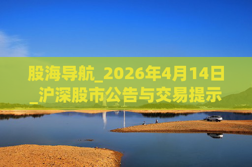 股海导航_2026年4月14日_沪深股市公告与交易提示