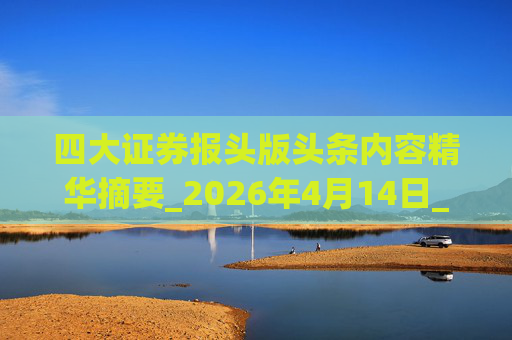 四大证券报头版头条内容精华摘要_2026年4月14日_财经新闻