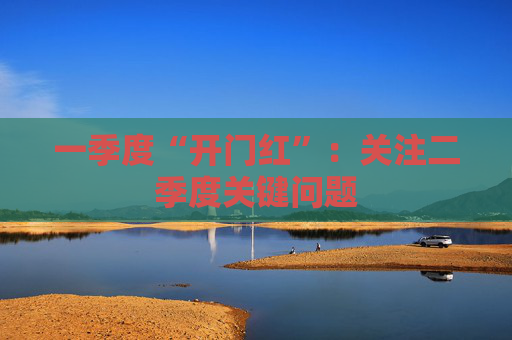 一季度“开门红”：关注二季度关键问题