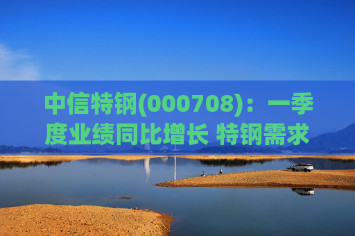 中信特钢(000708)：一季度业绩同比增长 特钢需求前景向好