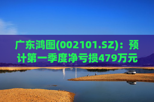 广东鸿图(002101.SZ)：预计第一季度净亏损479万元-929万元