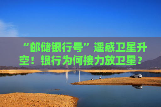 “邮储银行号”遥感卫星升空！银行为何接力放卫星？