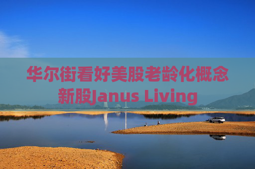 华尔街看好美股老龄化概念新股Janus Living
