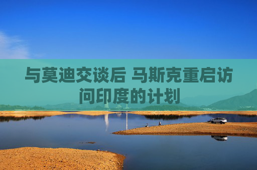 与莫迪交谈后 马斯克重启访问印度的计划