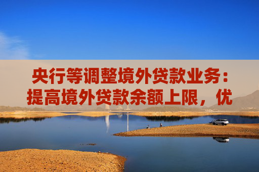 央行等调整境外贷款业务：提高境外贷款余额上限，优化间接方式贷款管理要求