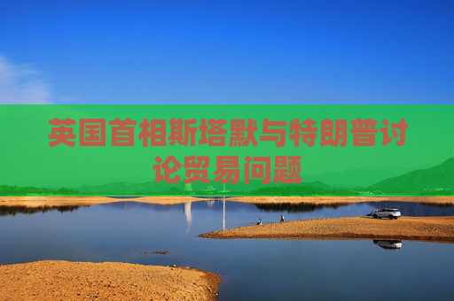 英国首相斯塔默与特朗普讨论贸易问题