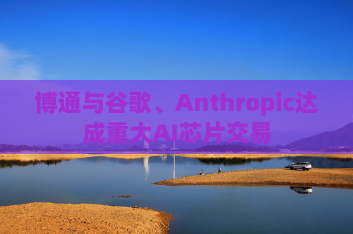 博通与谷歌、Anthropic达成重大AI芯片交易