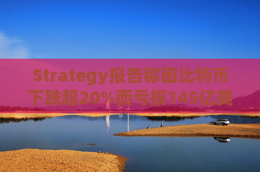 Strategy报告称因比特币下跌超20%而亏损145亿美元 将继续增持并调整融资方式