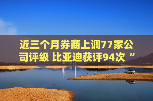 近三个月券商上调77家公司评级 比亚迪获评94次“买入”