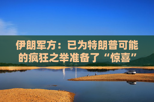 伊朗军方：已为特朗普可能的疯狂之举准备了“惊喜”