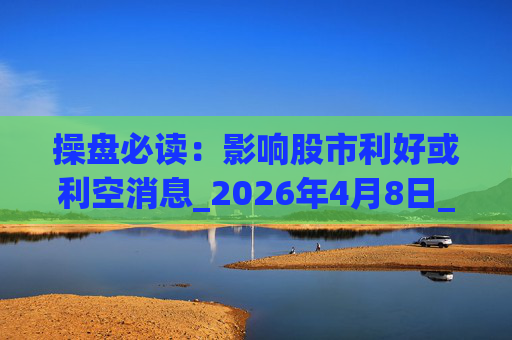 操盘必读：影响股市利好或利空消息_2026年4月8日_财经新闻