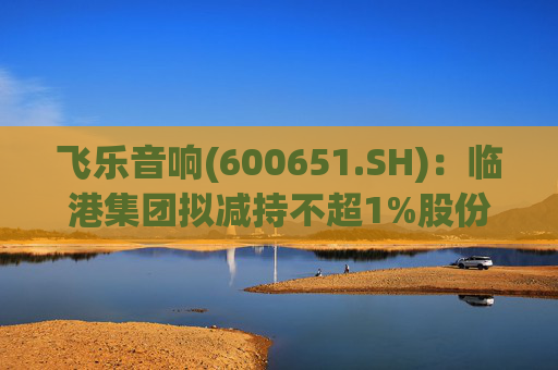 飞乐音响(600651.SH)：临港集团拟减持不超1%股份