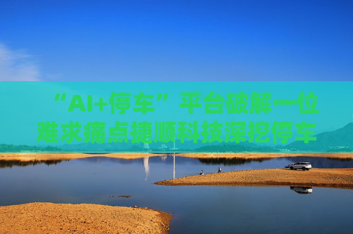 “AI+停车”平台破解一位难求痛点捷顺科技深挖停车市场价值