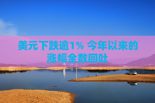 美元下跌逾1% 今年以来的涨幅全数回吐