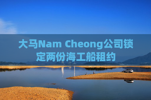 大马Nam Cheong公司锁定两份海工船租约