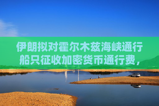 伊朗拟对霍尔木兹海峡通行船只征收加密货币通行费，比特币暴涨