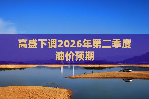 高盛下调2026年第二季度油价预期