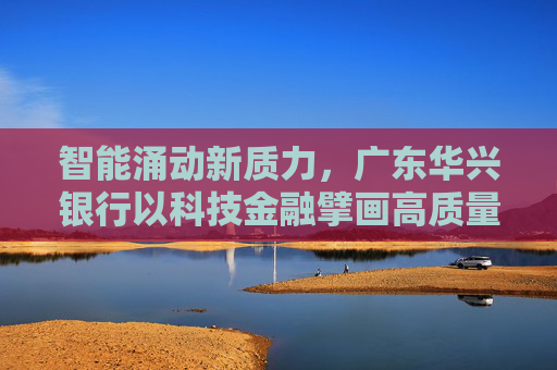 智能涌动新质力，广东华兴银行以科技金融擘画高质量发展蓝图