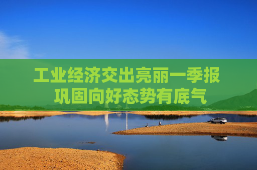 工业经济交出亮丽一季报  巩固向好态势有底气