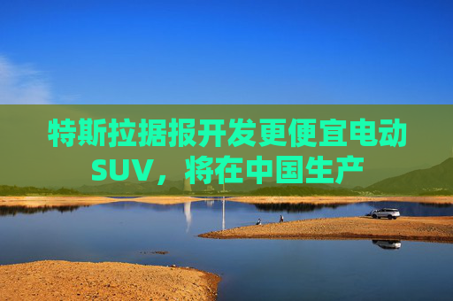 特斯拉据报开发更便宜电动SUV，将在中国生产