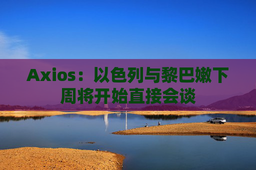 Axios：以色列与黎巴嫩下周将开始直接会谈