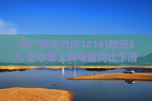 中广核电力(01816)跌近3% 首季总上网电量同比下滑10%