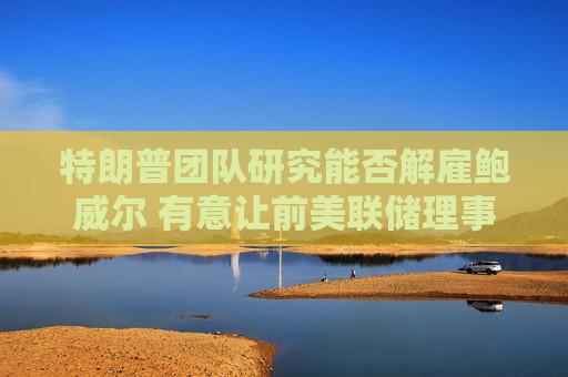 特朗普团队研究能否解雇鲍威尔 有意让前美联储理事凯文·沃什接任  第1张
