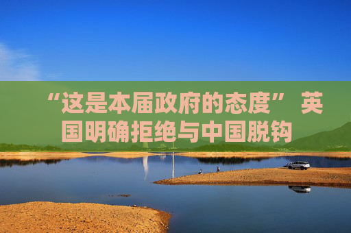 “这是本届政府的态度” 英国明确拒绝与中国脱钩