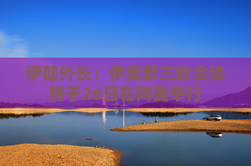 伊朗外长：伊美第三轮会谈将于26日在阿曼举行