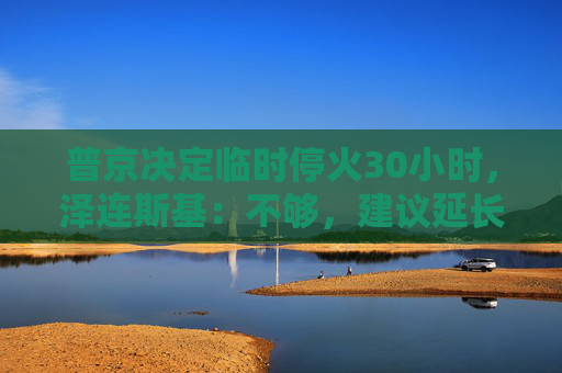 普京决定临时停火30小时，泽连斯基：不够，建议延长停火至30天