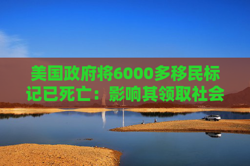 美国政府将6000多移民标记已死亡：影响其领取社会福利和拥有合法工作的权利