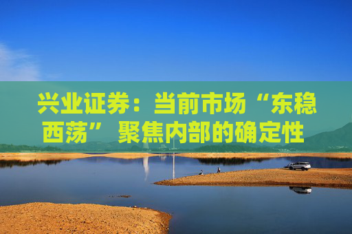 兴业证券：当前市场“东稳西荡” 聚焦内部的确定性 三大主线防守反击  第1张