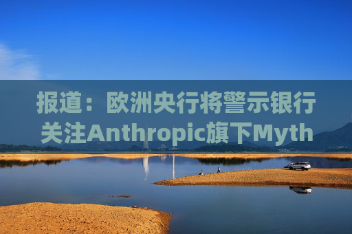报道：欧洲央行将警示银行关注Anthropic旗下Mythos模型风险