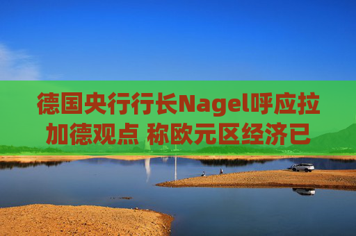 德国央行行长Nagel呼应拉加德观点 称欧元区经济已偏离基准情境