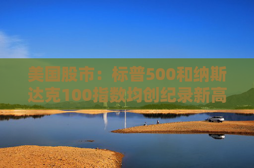 美国股市：标普500和纳斯达克100指数均创纪录新高 停火憧憬推升涨势
