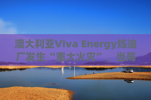 澳大利亚Viva Energy炼油厂发生“重大火灾”，当局确认火势尚未得到控制