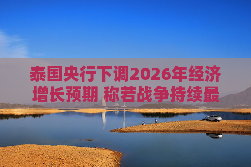 泰国央行下调2026年经济增长预期 称若战争持续最坏情况将没有下限