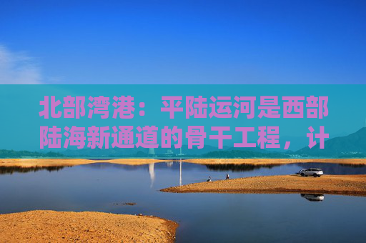 北部湾港：平陆运河是西部陆海新通道的骨干工程，计划今年9月建成通航