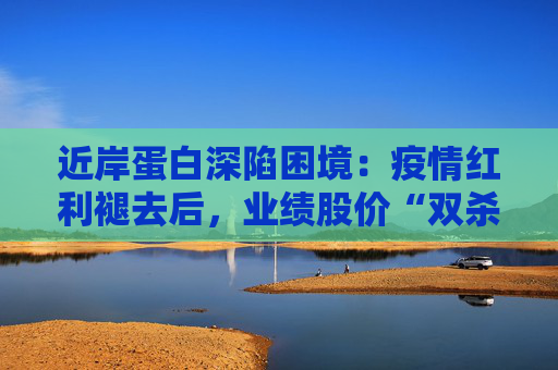 近岸蛋白深陷困境：疫情红利褪去后，业绩股价“双杀”，三大隐忧浮出水面