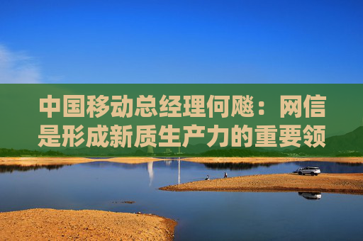 中国移动总经理何飚：网信是形成新质生产力的重要领域