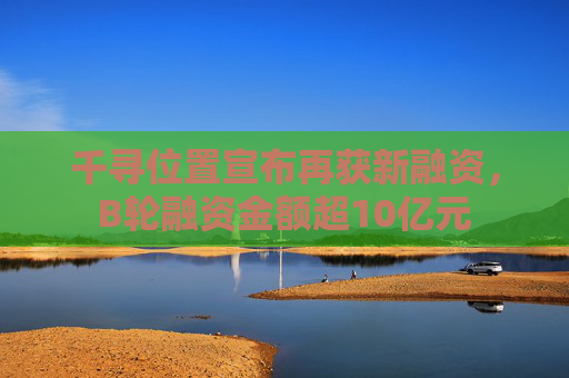 千寻位置宣布再获新融资，B轮融资金额超10亿元
