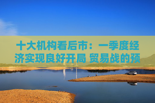 十大机构看后市：一季度经济实现良好开局 贸易战的预期回摆在即 中国的政策选项更多、能耗更久  第1张