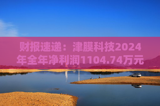 财报速递：津膜科技2024年全年净利润1104.74万元