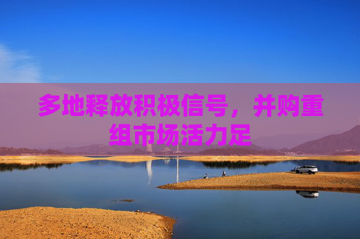 多地释放积极信号，并购重组市场活力足