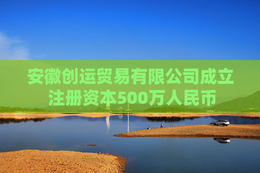 安徽创运贸易有限公司成立 注册资本500万人民币