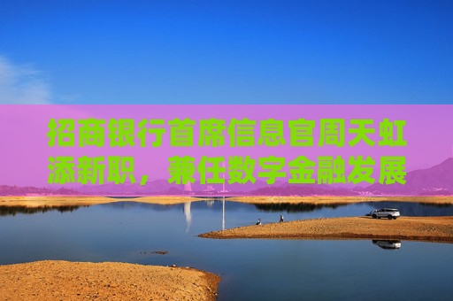 招商银行首席信息官周天虹添新职，兼任数字金融发展办公室主任